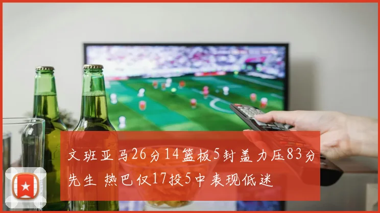 文班亚马26分14篮板5封盖力压83分先生 热巴仅17投5中表现低迷
