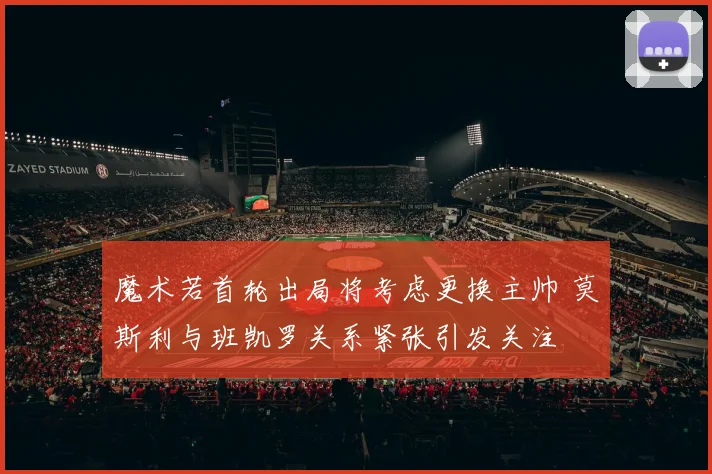 魔术若首轮出局将考虑更换主帅 莫斯利与班凯罗关系紧张引发关注