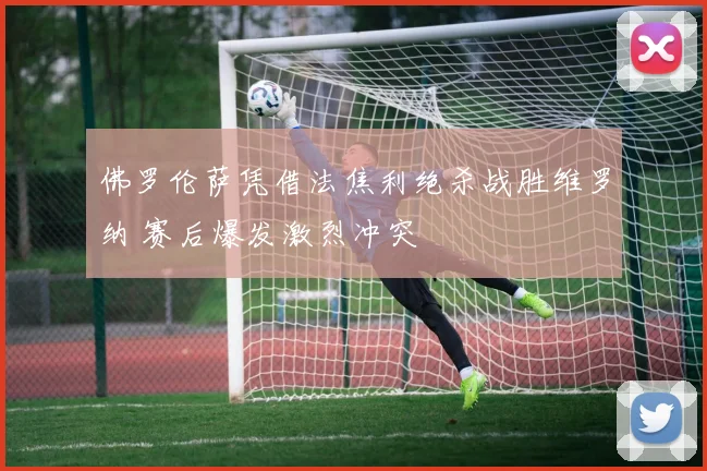 佛罗伦萨凭借法焦利绝杀战胜维罗纳 赛后爆发激烈冲突
