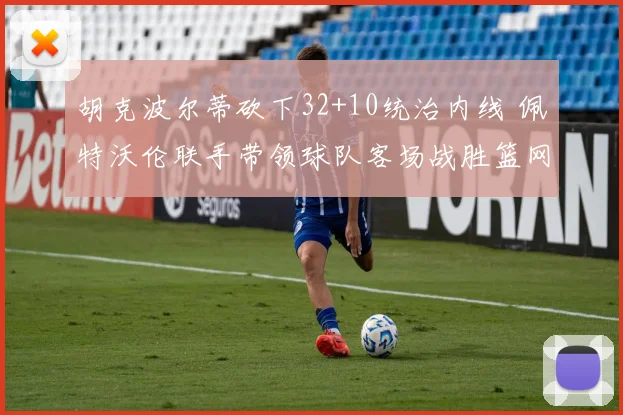 胡克波尔蒂砍下32+10统治内线 佩特沃伦联手带领球队客场战胜篮网