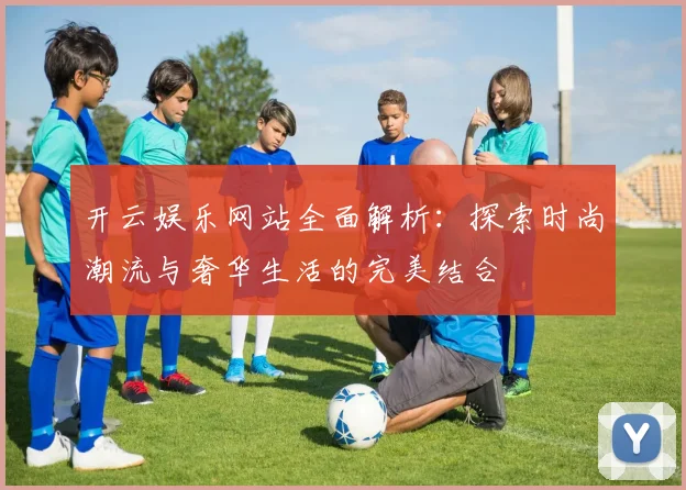 开云娱乐网站全面解析：探索时尚潮流与奢华生活的完美结合