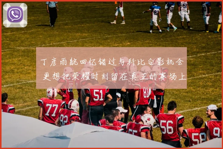 丁彦雨航回忆错过与科比合影机会 更想把荣耀时刻留在真正的赛场上