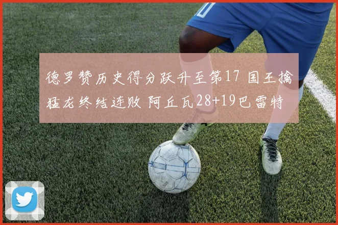 德罗赞历史得分跃升至第17 国王擒猛龙终结连败 阿丘瓦28+19巴雷特20+6