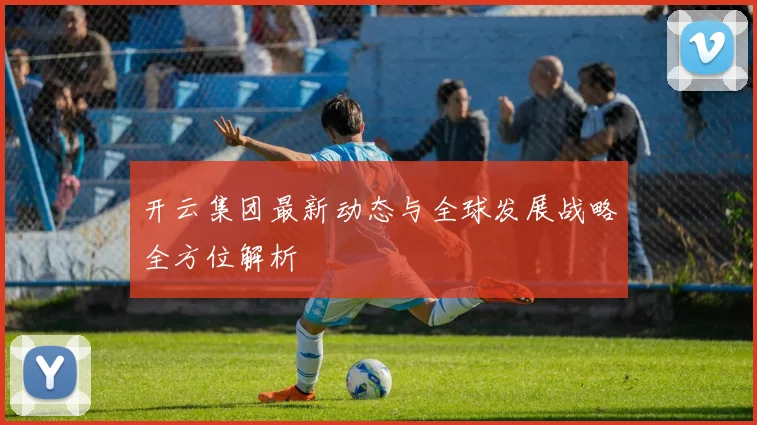 开云集团最新动态与全球发展战略全方位解析