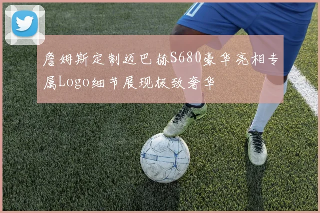 詹姆斯定制迈巴赫S680豪华亮相专属Logo细节展现极致奢华